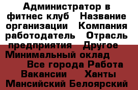 Администратор в фитнес клуб › Название организации ­ Компания-работодатель › Отрасль предприятия ­ Другое › Минимальный оклад ­ 25 000 - Все города Работа » Вакансии   . Ханты-Мансийский,Белоярский г.